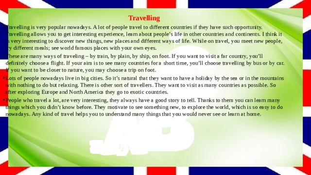 Travelling Travelling is very popular nowadays. A lot of people travel to different countries if they have such opportunity. Travelling allows you to get interesting experience, learn about people’s life in other countries and continents. I think it is very interesting to discover new things, new places and different ways of life. While on travel, you meet new people, try different meals; see world famous places with your own eyes. These are many ways of traveling – by train, by plain, by ship, on foot. If you want to visit a far country, you’ll definitely choose a flight. If your aim is to see many countries for a short time, you’ll choose travelling by bus or by car. If you want to be closer to nature, you may choose a trip on foot. Lots of people nowadays live in big cities. So it’s natural that they want to have a holiday by the sea or in the mountains with nothing to do but relaxing. There is other sort of travellers. They want to visit as many countries as possible. So after exploring Europe and North America they go to exotic countries. People who travel a lot, are very interesting, they always have a good story to tell. Thanks to them you can learn many things which you didn’t know before. They motivate to see something new, to explore the world, which is so easy to do nowadays. Any kind of travel helps you to understand many things that you would never see or learn at home. 