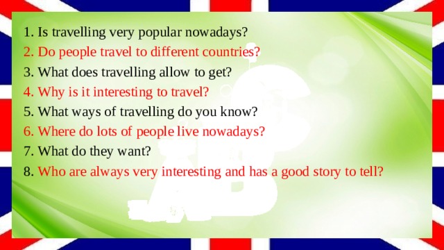 1. Is travelling very popular nowadays? 2. Do people travel to different countries? 3. What does travelling allow to get? 4. Why is it interesting to travel? 5. What ways of travelling do you know? 6. Where do lots of people live nowadays? 7. What do they want? 8. Who are always very interesting and has a good story to tell? 
