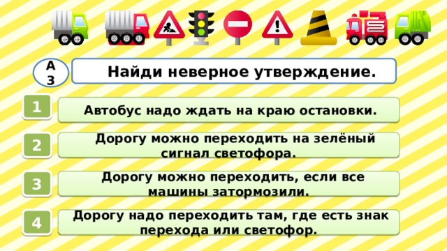  Найди неверное утверждение. А3 1  Автобус надо ждать на краю остановки.  Дорогу можно переходить на зелёный сигнал светофора. 2  Дорогу можно переходить, если все машины затормозили. 3  Дорогу надо переходить там, где есть знак перехода или светофор. 4 