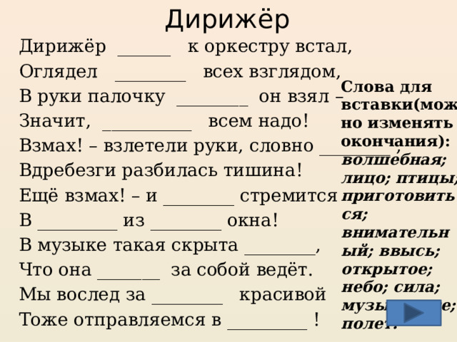 Дирижёр Дирижёр ______ к оркестру встал, Оглядел ________ всех взглядом, В руки палочку ________ он взял – Значит, __________ всем надо! Взмах! – взлетели руки, словно ________ , Вдребезги разбилась тишина! Ещё взмах! – и ________ стремится В _________ из ________ окна! В музыке такая скрыта ________, Что она _______ за собой ведёт. Мы вослед за ________ красивой Тоже отправляемся в _________ !  Слова для вставки(можно изменять окончания): волшебная; лицо; птицы; приготовиться; внимательный; ввысь; открытое; небо; сила; музыка; все; полет. Домашнее задание(стихи авторские) . Слова-подсказки в помощь: полет, музыка, сила, лицо, небо, волшебная, открытое, птицы, приготовиться, внимательный, все.  Дирижерам – людям трудной, интересной и творческой профессии поставлено немало памятников. Один из них находится в Коста-Бьянка.  