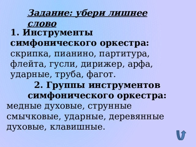 Задание: убери лишнее слово 1. Инструменты симфонического оркестра: скрипка, пианино, партитура, флейта, гусли, дирижер, арфа, ударные, труба, фагот. 2. Группы инструментов симфонического оркестра: медные духовые, струнные смычковые, ударные, деревянные духовые, клавишные. 