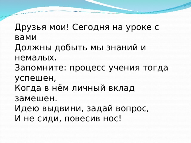 Друзья мои! Сегодня на уроке с вами Должны добыть мы знаний и немалых. Запомните: процесс учения тогда успешен, Когда в нём личный вклад замешен. Идею выдвини, задай вопрос, И не сиди, повесив нос! 