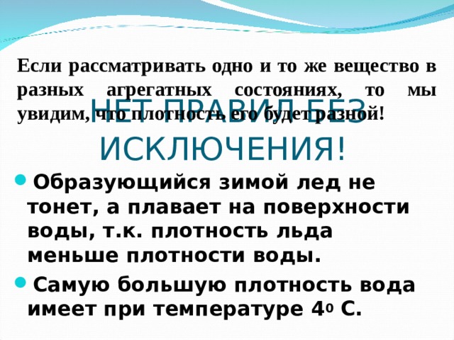 Если рассматривать одно и то же вещество в разных агрегатных состояниях, то мы увидим, что плотность его будет разной! НЕТ ПРАВИЛ БЕЗ ИСКЛЮЧЕНИЯ! Образующийся зимой лед не тонет, а плавает на поверхности воды, т.к. плотность льда меньше плотности воды. Самую большую плотность вода имеет при температуре 4 0 С. 