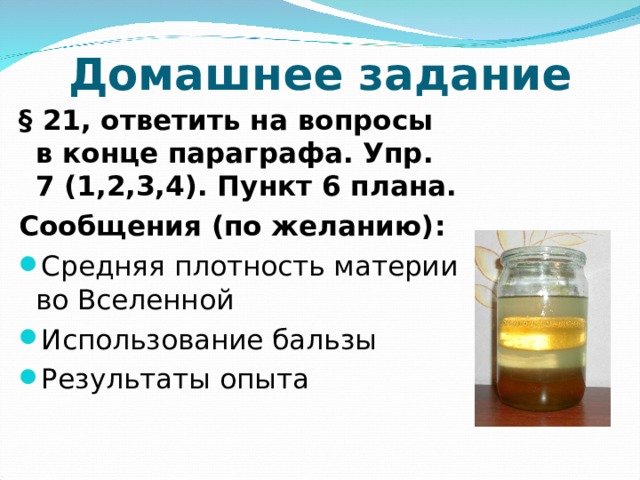 Домашнее задание § 21, ответить на вопросы в конце параграфа. Упр. 7 (1,2,3,4). Пункт 6 плана. Сообщения (по желанию): Средняя плотность материи во Вселенной Использование бальзы Результаты опыта 