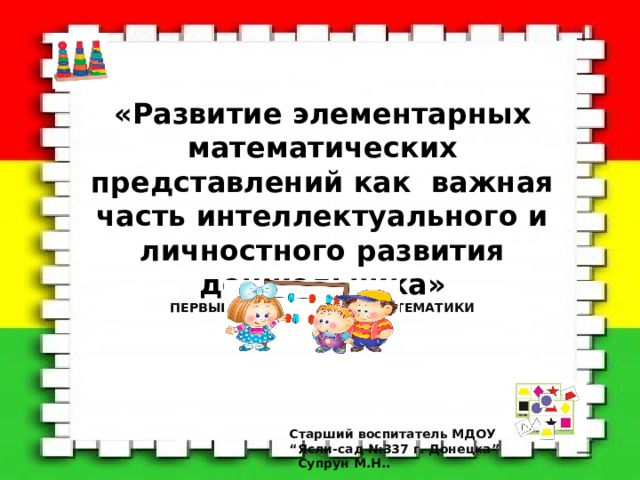 «Развитие элементарных математических представлений как важная часть интеллектуального и личностного развития дошкольника» ПЕРВЫЕ ШАГИ В СТРАНУ МАТЕМАТИКИ ІІ младшая группа  Старший воспитатель МДОУ “ Ясли-сад №337 г. Донецка”  Супрун М.Н.. 