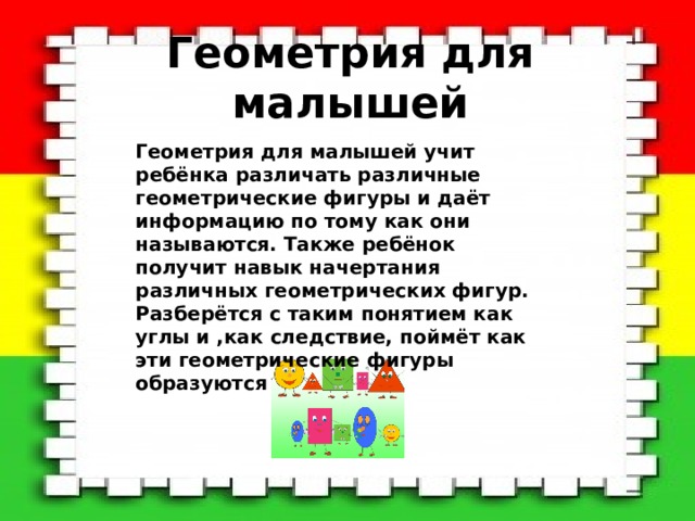 Геометрия для малышей Геометрия для малышей учит ребёнка различать различные геометрические фигуры и даёт информацию по тому как они называются. Также ребёнок получит навык начертания различных геометрических фигур. Разберётся с таким понятием как углы и ,как следствие, поймёт как эти геометрические фигуры образуются 