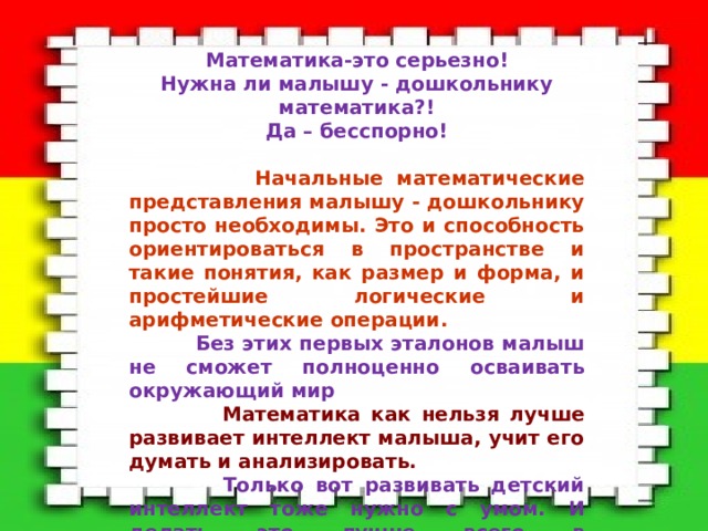 Математика-это серьезно! Нужна ли малышу - дошкольнику математика?! Да – бесспорно!   Начальные математические представления малышу - дошкольнику просто необходимы. Это и способность ориентироваться в пространстве и такие понятия, как размер и форма, и простейшие логические и арифметические операции.  Без этих первых эталонов малыш не сможет полноценно осваивать окружающий мир  Математика как нельзя лучше развивает интеллект малыша, учит его думать и анализировать.  Только вот развивать детский интеллект тоже нужно с умом. И делать это лучше всего в повседневных играх и образовательной деятельности, играя занимательно и интересно! 