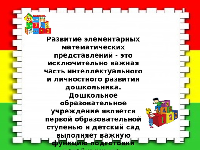 Развитие элементарных математических представлений - это исключительно важная часть интеллектуального и личностного развития дошкольника. Дошкольное образовательное учреждение является первой образовательной ступенью и детский сад выполняет важную функцию подготовки детей к школе. 