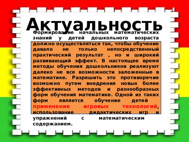 Актуальность Формирование начальных математических знаний у детей дошкольного возраста должно осуществляться так, чтобы обучение давало не только непосредственный практический результат , но и широкий развивающий эффект. В настоящее время методы обучения дошкольников реализуют далеко не все возможности заложенные в математике. Разрешить это противоречие возможно путем внедрения новых более эффективных методов и разнообразных форм обучения математике. Одной из таких форм является обучение детей применение игровых технологий , использование дидактических игр и упражнений с математическим содержанием. 