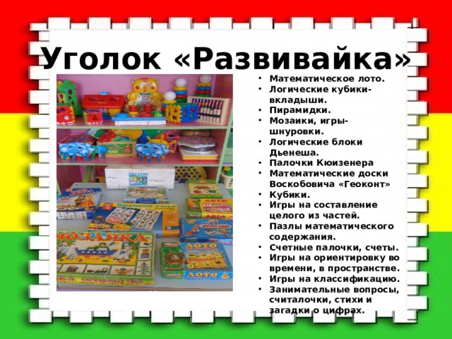  Уголок «Развивайка» Математическое лото. Логические кубики-вкладыши. Пирамидки. Мозаики, игры-шнуровки. Логические блоки Дьенеша. Палочки Кюизенера Математические доски Воскобовича «Геоконт» Кубики. Игры на составление целого из частей. Пазлы математического содержания. Счетные палочки, счеты. Игры на ориентировку во времени, в пространстве. Игры на классификацию. Занимательные вопросы, считалочки, стихи и загадки о цифрах. 