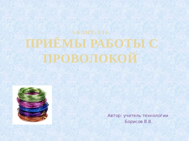 5 класс. § 13 .  Приёмы работы с проволокой Автор: учитель технологии  Борисов В.В. 