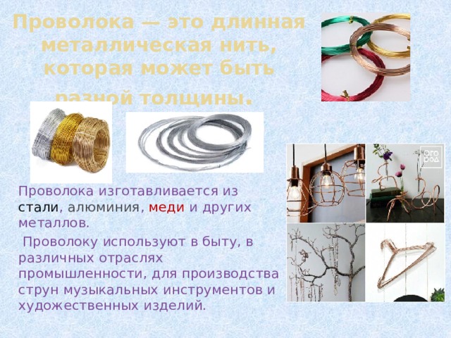 Проволока — это длинная металлическая нить, которая может быть разной толщины . Проволока изготавливается из стали , алюминия , меди и других металлов.  Проволоку используют в быту, в различных отраслях промышленности, для производства струн музыкальных инструментов и художественных изделий. 