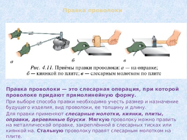 Правка проволоки Правка проволоки — это слесарная операция, при которой проволоке придают прямолинейную форму. При выборе способа правки необходимо учесть размер и назначение будущего изделия, вид проволоки, ее толщину и длину. Для правки применяют слесарные молотки, киянки, плиты, оправки, деревянные бруски . Мягкую проволоку можно править на металлической оправке, закреплённой в слесарных тисках или киянкой на. Стальную проволоку правят слесарным молотком на плите. 