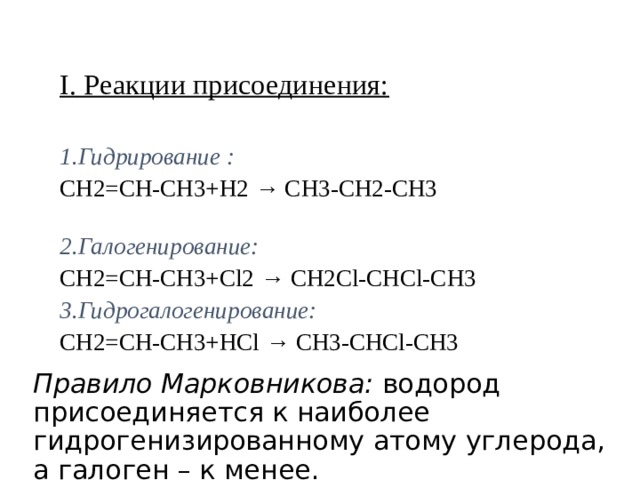 I. Реакции присоединения:  1.Гидрирование :  CH2=CH-CH3+Н2 → CH3-CH2-CH3  2.Галогенирование: CH2=CH-CH3+Cl2 → CH2Cl-CHCl-CH3 3.Гидрогалогенирование: CH2=CH-CH3+НCl → CH3-CHCl-CH3   Правило Марковникова: водород присоединяется к наиболее гидрогенизированному атому углерода, а галоген – к менее. 