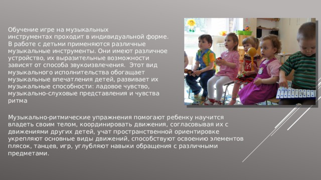 Обучение игре на музыкальных инструментах проходит в индивидуальной форме. В работе с детьми применяются различные музыкальные инструменты. Они имеют различное устройство, их выразительные возможности зависят от способа звукоизвлечения.  Этот вид музыкального исполнительства обогащает музыкальные впечатления детей, развивает их музыкальные способности: ладовое чувство, музыкально-слуховые представления и чувства ритма Музыкально-ритмические упражнения помогают ребенку научится владеть своим телом, координировать движения, согласовывая их с движениями других детей, учат пространственной ориентировке укрепляют основные виды движений, способствуют освоению элементов плясок, танцев, игр, углубляют навыки обращения с различными предметами. 