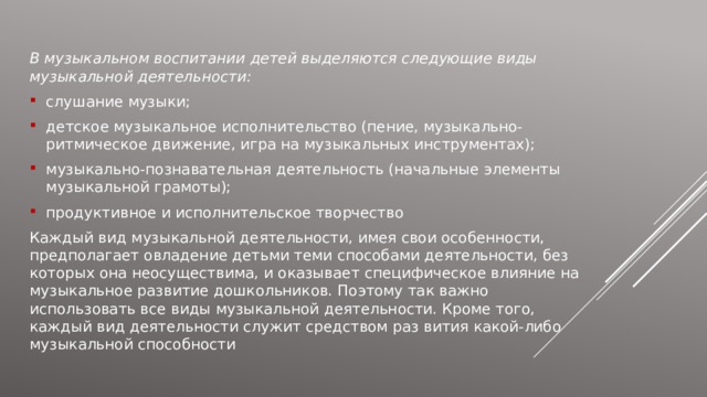 В музыкальном воспитании детей выделяются следующие виды музыкальной деятельности: слушание музыки; детское музыкальное исполнительство (пение, музыкально-ритмическое движение, игра на музыкальных инструментах); музыкально-познавательная деятельность (начальные элементы музыкальной грамоты); продуктивное и исполнительское творчество Каждый вид музыкальной деятельности, имея свои особенности, предполагает овладение детьми теми способами деятельности, без которых она неосуществима, и оказывает специфическое влияние на музыкальное развитие дошкольников. Поэтому так важно использовать все виды музыкальной деятельности. Кроме того, каждый вид деятельности служит средством раз вития какой-либо музыкальной способности 