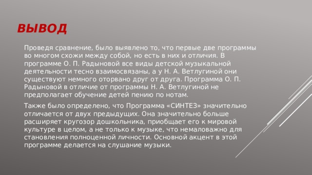 вывод Проведя сравнение, было выявлено то, что первые две программы во многом схожи между собой, но есть в них и отличия. В программе О. П. Радыновой все виды детской музыкальной деятельности тесно взаимосвязаны, а у Н. А. Ветлугиной они существуют немного оторвано друг от друга. Программа О. П. Радыновой в отличие от программы Н. А. Ветлугиной не предполагает обучение детей пению по нотам. Также было определено, что Программа «СИНТЕЗ» значительно отличается от двух предыдущих. Она значительно больше расширяет кругозор дошкольника, приобщает его к мировой культуре в целом, а не только к музыке, что немаловажно для становления полноценной личности. Основной акцент в этой программе делается на слушание музыки. 