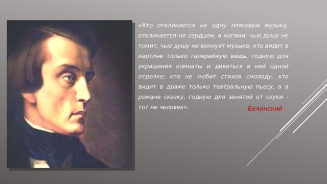 «Кто откликается на одну плясовую музыку, откликается не сердцем, а ногами; чью душу не томит, чью душу не волнует музыка; кто видит в картине только галерейную вещь, годную для украшения комнаты и дивиться в ней одной отделке; кто не любит стихов смолоду, кто видит в драме только театральную пьесу, а в романе сказку, годную для занятий от скуки - тот не человек». Белинский 