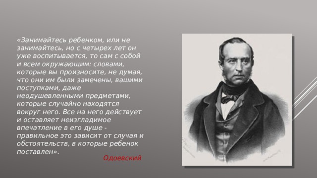 «Занимайтесь ребенком, или не занимайтесь, но с четырех лет он уже воспитывается, то сам с собой и всем окружающим: словами, которые вы произносите, не думая, что они им были замечены, вашими поступками, даже неодушевленными предметами, которые случайно находятся вокруг него. Все на него действует и оставляет неизгладимое впечатление в его душе - правильное это зависит от случая и обстоятельств, в которые ребенок поставлен». Одоевский 