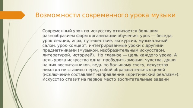 Возможности современного урока музыки   Современный урок по искусству отличается большим разнообразием форм организации обучения: урок — беседа, урок-лекция, игра, путешествие, экскурсия, музыкальный салон, урок-концерт, интегрированные уроки с другими предметниками (музыкой, изобразительным искусством, литературой, историей). Но главное — цель каждого урока. А цель урока искусства одна: пробудить эмоции, чувства, души наших воспитанников, ведь по большому счету, искусство никогда не ставило перед собой образовательных целей (исключение составляет направление «критический реализм»). Искусство ставит на первое место воспитательные задачи 