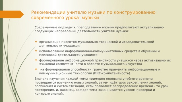 Рекомендации учителю музыки по конструированию современного урока музыки   Современные подходы к преподаванию музыки предполагают актуализацию следующих направлений деятельности учителя музыки: организация проектно-музыкально-творческой и исследовательской деятельности учащихся; использование информационно-коммуникативных средств в обучении и поисковой деятельности учащихся; формирование информационной грамотности учащихся через активизацию их языковой компетентности в области музыкального искусства   на формирование способности грамотно применять информационные и коммуникационные технологии (ИКТ-компетентность). Вначале изучения каждой темы примерно половина учебного времени посвящается изучению новых знаний, затем идёт урок закрепления знаний, обобщения и систематизации, если позволяет распределение времени - то урок повторения, и, наконец, каждая тема заканчивается уроком проверки и контроля знаний. 