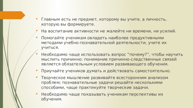 Главным есть не предмет, которому вы учите, а личность, которую вы формируете. На воспитание активности не жалейте ни времени, ни усилий. Помогайте ученикам овладеть наиболее продуктивными методами учебно-познавательной деятельности, учите иx учиться. Необходимо чаще использовать вопрос “почему?”, чтобы научить мыслить причинно: понимание причинно-следственных связей является обязательным условием развивающего обучения. Приучайте учеников думать и действовать самостоятельно. Творческое мышление развивайте всесторонним анализом проблем; познавательные задачи решайте несколькими способами, чаще практикуйте творческие задачи. Необходимо чаще показывать ученикам перспективы иx обучения. 
