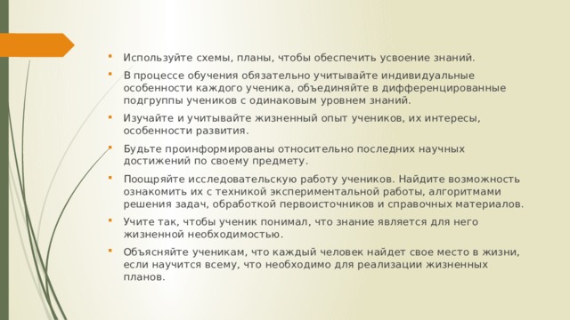 Используйте схемы, планы, чтобы обеспечить усвоение знаний. В процессе обучения обязательно учитывайте индивидуальные особенности каждого ученика, объединяйте в дифференцированные подгруппы учеников с одинаковым уровнем знаний. Изучайте и учитывайте жизненный опыт учеников, их интересы, особенности развития. Будьте проинформированы относительно последних научных достижений по своему предмету. Поощряйте исследовательскую работу учеников. Найдите возможность ознакомить их с техникой экспериментальной работы, алгоритмами решения задач, обработкой первоисточников и справочных материалов. Учите так, чтобы ученик понимал, что знание является для него жизненной необходимостью. Объясняйте ученикам, что каждый человек найдет свое место в жизни, если научится всему, что необходимо для реализации жизненных планов. 