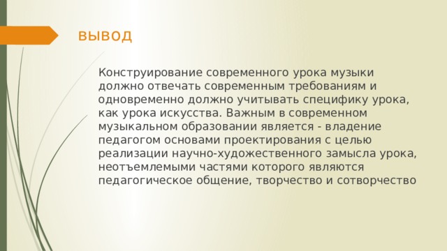 вывод Конструирование современного урока музыки должно отвечать современным требованиям и одновременно должно учитывать специфику урока, как урока искусства. Важным в современном музыкальном образовании является - владение педагогом основами проектирования с целью реализации научно-художественного замысла урока, неотъемлемыми частями которого являются педагогическое общение, творчество и сотворчество 