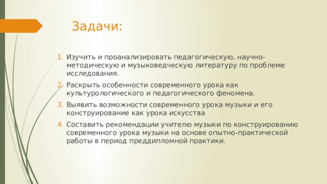 Задачи: Изучить и проанализировать педагогическую, научно-методическую и музыковедческую литературу по проблеме исследования. Раскрыть особенности современного урока как культурологического и педагогического феномена. Выявить возможности современного урока музыки и его конструирование как урока искусства Составить рекомендации учителю музыки по конструированию современного урока музыки на основе опытно-практической работы в период преддипломной практики. 