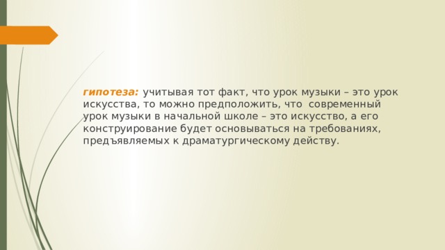 гипотеза: учитывая тот факт, что урок музыки – это урок искусства, то можно предположить, что современный урок музыки в начальной школе – это искусство, а его конструирование будет основываться на требованиях, предъявляемых к драматургическому действу. 