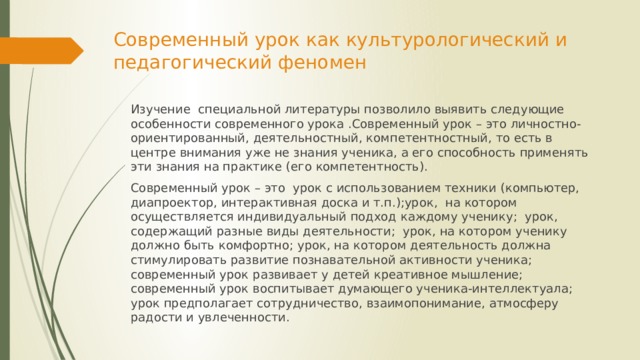 Современный урок как культурологический и педагогический феномен Изучение специальной литературы позволило выявить следующие особенности современного урока .Современный урок – это личностно-ориентированный, деятельностный, компетентностный, то есть в центре внимания уже не знания ученика, а его способность применять эти знания на практике (его компетентность). Современный урок – это урок с использованием техники (компьютер, диапроектор, интерактивная доска и т.п.);урок, на котором осуществляется индивидуальный подход каждому ученику; урок, содержащий разные виды деятельности; урок, на котором ученику должно быть комфортно; урок, на котором деятельность должна стимулировать развитие познавательной активности ученика; современный урок развивает у детей креативное мышление; современный урок воспитывает думающего ученика-интеллектуала; урок предполагает сотрудничество, взаимопонимание, атмосферу радости и увлеченности. 
