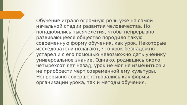 Обучение играло огромную роль уже на самой начальной стадии развития человечества. Но понадобились тысячелетия, чтобы непрерывно развивающееся общество породило такую современную форму обучения, как урок. Некоторые исследователи полагают, что урок безнадежно устарел и с его помощью невозможно дать ученику универсальное знание. Однако, родившись около четырехсот лет назад, урок не мог не измениться и не приобрести черт современной ему культуры. Непрерывно совершенствовались как формы организации урока, так и методы обучения. 