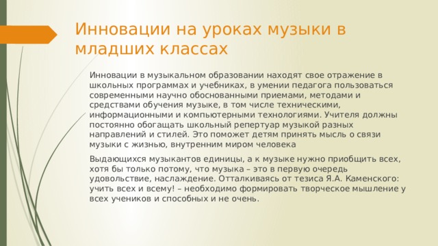 Инновации на уроках музыки в младших классах Инновации в музыкальном образовании находят свое отражение в школьных программах и учебниках, в умении педагога пользоваться современными научно обоснованными приемами, методами и средствами обучения музыке, в том числе техническими, информационными и компьютерными технологиями. Учителя должны постоянно обогащать школьный репертуар музыкой разных направлений и стилей. Это поможет детям принять мысль о связи музыки с жизнью, внутренним миром человека Выдающихся музыкантов единицы, а к музыке нужно приобщить всех, хотя бы только потому, что музыка – это в первую очередь удовольствие, наслаждение. Отталкиваясь от тезиса Я.А. Каменского: учить всех и всему! – необходимо формировать творческое мышление у всех учеников и способных и не очень. 