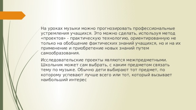 На уроках музыки можно прогнозировать профессиональные устремления учащихся. Это можно сделать, используя метод «проектов» - практическую технологию, ориентированную не только на обобщение фактических знаний учащихся, но и на их применение и приобретение новых знаний путем самообразования. Исследовательские проекты являются межпредметными. Школьник может сам выбрать, с каким предметом связать тему по музыке. Обычно дети выбирают тот предмет, по которому успевают лучше всего или тот, который вызывает наибольший интерес 