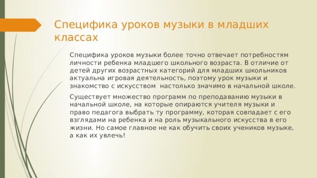 Специфика уроков музыки в младших классах Специфика уроков музыки более точно отвечает потребностям личности ребенка младшего школьного возраста. В отличие от детей других возрастных категорий для младших школьников  актуальна игровая деятельность, поэтому урок музыки и знакомство с искусством  настолько значимо в начальной школе. Существует множество программ по преподаванию музыки в начальной школе, на которые опираются учителя музыки и право педагога выбрать ту программу, которая совпадает с его взглядами на ребенка и на роль музыкального искусства в его жизни. Но самое главное не как обучить своих учеников музыке, а как их увлечь! 
