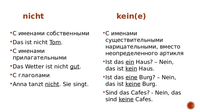  nicht   kein(e) С именами собственными Das ist nicht Tom . С именами прилагательными Das Wetter ist nicht gut . С глаголами Anna tanzt nicht . Sie singt. С именами существительными нарицательными, вместо неопределенного артикля Ist das ein Haus? – Nein, das ist kein Haus. Ist das eine Burg? – Nein, das ist keine Burg. Sind das Cafes? - Nein, das sind keine Cafes. 