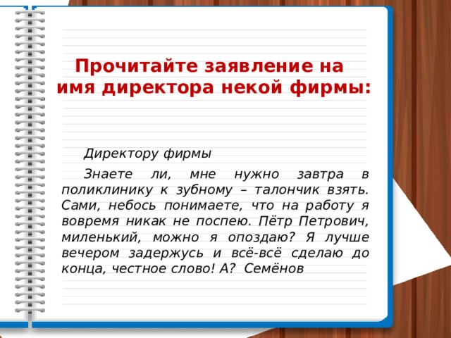  Прочитайте заявление на имя директора некой фирмы:  Директору фирмы  Знаете ли, мне нужно завтра в поликлинику к зубному – талончик взять. Сами, небось понимаете, что на работу я вовремя никак не поспею. Пётр Петрович, миленький, можно я опоздаю? Я лучше вечером задержусь и всё-всё сделаю до конца, честное слово! А? Семёнов 