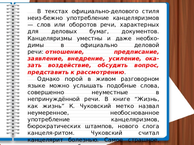  В текстах официально-делового стиля неиз-бежно употребление кан­целяризмов — слов или оборотов речи, характерных для деловых бумаг, документов. Канцеляризмы уместны и даже необхо-димы в официаль­но деловой речи:  отношение, предписание, заявление, внедрение, усиление, ока-зать воздействие, обсудить вопрос, представить к рассмотрению .  Однако порой в живом разговорном языке можно услышать подоб­ные слова, совершенно неуместные в непринуждённой речи. В книге “Жизнь, как жизнь” К. Чуковский метко назвал неумеренное, необоснованное употребление канцеляризмов, бюрократических штампов, нового слога канцеля-ритом. Чуковский считал канцелярит болезнью. Самое страшное, что, хотя заболевание в основном свойственно людям, занимающимся бумажной деятельностью, “канцелярский вирус” может поразить любого. 