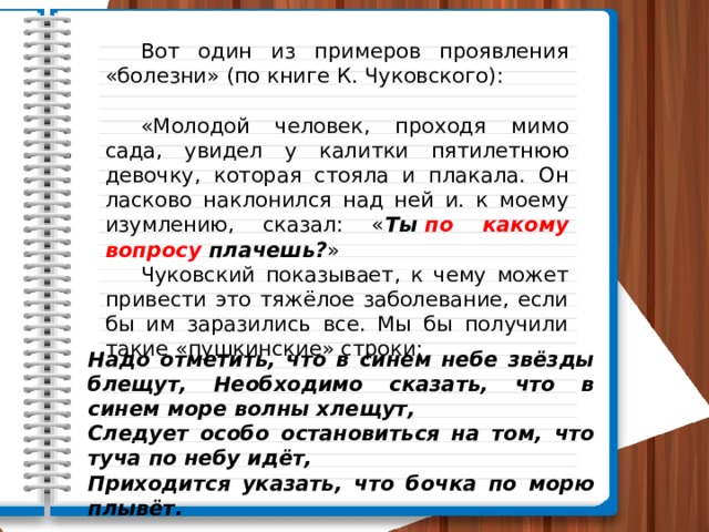  Вот один из примеров проявления «болезни» (по книге К. Чуковского):  «Молодой человек, проходя мимо сада, увидел у калитки пятилет­нюю девочку, которая стояла и плакала. Он ласково наклонился над ней и. к моему изумлению, сказал: « Ты  по какому вопросу  плачешь? »  Чуковский показывает, к чему может привести это тяжёлое заболевание, если бы им заразились все. Мы бы получили такие «пушкинские» строки: Надо отметить, что в синем небе звёзды блещут, Необходимо сказать, что в синем море волны хлещут, Следует особо остановиться на том, что туча по небу идёт, Приходится указать, что бочка по морю плывёт. 