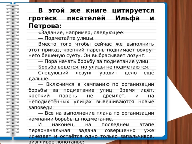  В этой же книге цитируется гротеск писателей Ильфа и Петрова:  «Задание, например, следующее:  — Подметайте улицы.  Вместо того чтобы сейчас же выполнить этот приказ, крепкий парень поднимает вокруг него бешеную суету. Он выбрасывает лозунг:  — Пора начать борьбу за подметание улиц.  Борьба ведётся, но улицы не подметаются.  Следующий лозунг уводит дело ещё дальше:  — Включимся в кампанию по организации борьбы за подметание улиц. Время идёт, крепкий парень не дремлет, и на неподметённых улицах вывешиваются новые заповеди:  — Все на выполнение плана по организации кампании борьбы ш подметание.  И наконец, на последнем этапе первоначальная задача совершенно уже исчезает и остаётся одно только запальчивое, визгливое лопотанье:  — Позор срывщикам кампании за борьбу по выполнению плана организации кампании борьбы». 