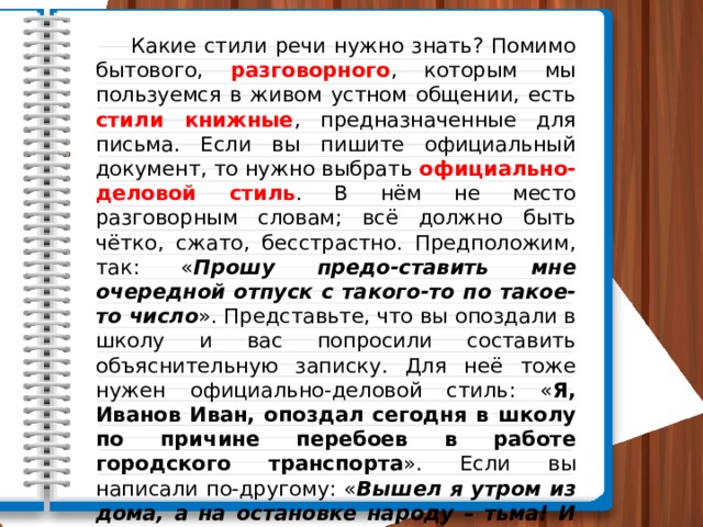  Какие стили речи нужно знать? Помимо бытового, разговорного , которым мы пользуемся в живом устном общении, есть стили книжные , предназначенные для письма. Если вы пишите официальный документ, то нужно выбрать официально-деловой стиль . В нём не место разговорным словам; всё должно быть чётко, сжато, бесстрастно. Предположим, так: « Прошу предо-ставить мне очередной отпуск с такого-то по такое-то число ». Представьте, что вы опоздали в школу и вас попросили составить объяснительную записку. Для неё тоже нужен официально-деловой стиль: « Я, Иванов Иван, опоздал сегодня в школу по причине перебоев в работе городского транспорта ». Если вы написали по-другому: « Вышел я утром из дома, а на остановке народу – тьма! И троллейбусов, как назло, не видно… » – то в лучшем случае вы рискуете переключить свою объясни-тельную записку в литературно-художественный стиль . 