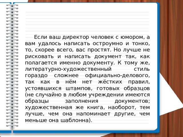  Если ваш директор человек с юмором, а вам удалось написать остроумно и тонко, то, скорее всего, вас простят. Но лучше не рисковать и написать документ так, как полагается именно документу. К тому же, литературно-художественный стиль гораздо сложнее официально-делового, так как в нём нет жёстких правил, устоявшихся штампов, готовых образцов (не случайно в любом учреждении имеются образцы заполнения документов; художественная же книга, наоборот, тем лучше, чем она напоминает другие, чем меньше она шаблонна). 