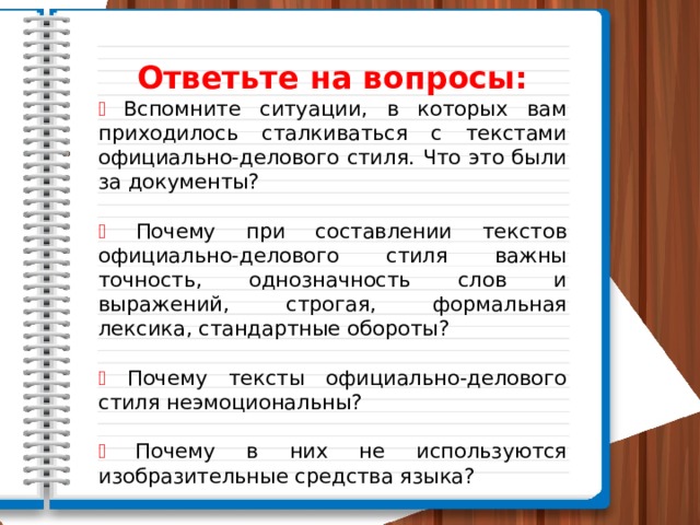 Ответьте на вопросы: ⸙  Вспомните ситуации, в которых вам приходилось стал­киваться с текстами официально-делового стиля. Что это были за документы? ⸙  Почему при составлении текстов официально-делового стиля важны точность, однозначность слов и выражений, строгая, формальная лексика, стандартные обороты? ⸙  Почему тексты официально-делового стиля неэмоциональны? ⸙  Почему в них не используются изобразительные средства языка? 
