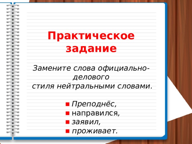 Практическое задание Замените слова официально-делового  стиля нейтральными словами. ■  Преподнёс, ■  направился ,   ■  заявил,  ■  проживает. 