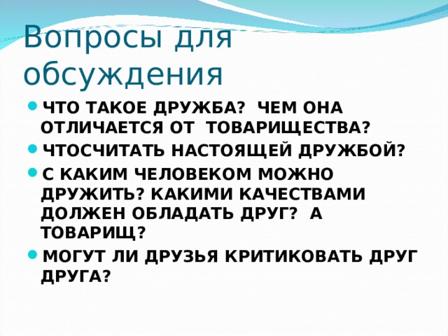 Вопросы для обсуждения ЧТО ТАКОЕ ДРУЖБА? ЧЕМ ОНА ОТЛИЧАЕТСЯ ОТ ТОВАРИЩЕСТВА? ЧТОСЧИТАТЬ НАСТОЯЩЕЙ ДРУЖБОЙ? С КАКИМ ЧЕЛОВЕКОМ МОЖНО ДРУЖИТЬ? КАКИМИ КАЧЕСТВАМИ ДОЛЖЕН ОБЛАДАТЬ ДРУГ? А ТОВАРИЩ? МОГУТ ЛИ ДРУЗЬЯ КРИТИКОВАТЬ ДРУГ ДРУГА?  