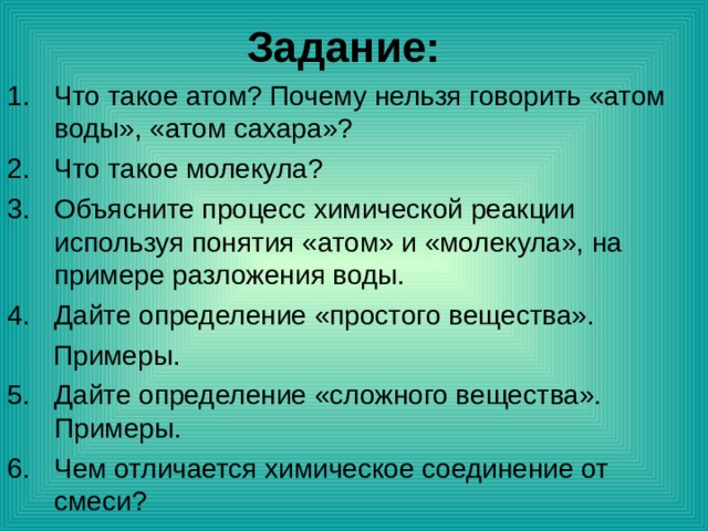Задание: Что такое атом? Почему нельзя говорить «атом воды», «атом сахара»? Что такое молекула? Объясните процесс химической реакции используя понятия «атом» и «молекула», на примере разложения воды. Дайте определение «простого вещества».  Примеры. Дайте определение «сложного вещества». Примеры. Чем отличается химическое соединение от смеси? 