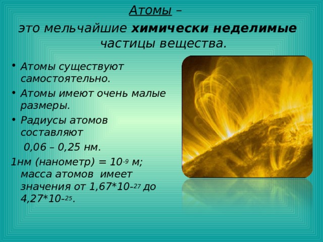 Атомы – это мельчайшие химически неделимые частицы вещества. Атомы существуют самостоятельно. Атомы имеют очень малые размеры. Радиусы атомов составляют  0,06 – 0,25 нм. 1нм (нанометр) = 10 -9 м; масса атомов имеет значения от 1,67*10- 27 до 4,27*10- 25 . 