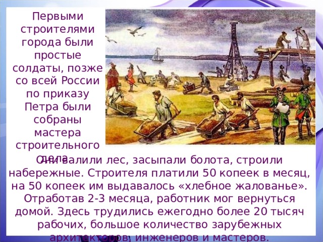 Первыми строителями города были простые солдаты, позже со всей России по приказу Петра были собраны мастера строительного дела. Они валили лес, засыпали болота, строили набережные. Строителя платили 50 копеек в месяц, на 50 копеек им выдавалось «хлебное жалованье». Отработав 2-3 месяца, работник мог вернуться домой. Здесь трудились ежегодно более 20 тысяч рабочих, большое количество зарубежных архитекторов, инженеров и мастеров. 