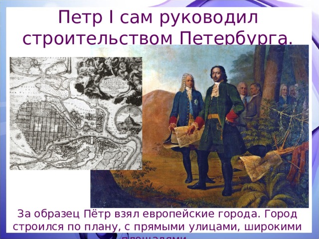 Петр I сам руководил строительством Петербурга. За образец Пётр взял европейские города. Город строился по плану, с прямыми улицами, широкими площадями. 