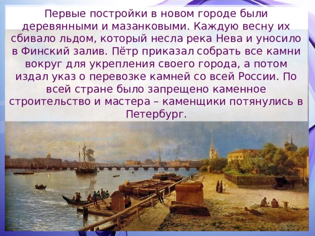Первые постройки в новом городе были деревянными и мазанковыми. Каждую весну их сбивало льдом, который несла река Нева и уносило в Финский залив. Пётр приказал собрать все камни вокруг для укрепления своего города, а потом издал указ о перевозке камней со всей России. По всей стране было запрещено каменное строительство и мастера – каменщики потянулись в Петербург. 